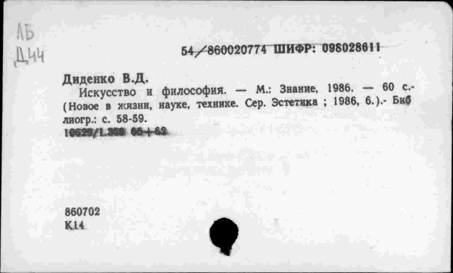 ﻿,\ь
54/860020774 ШИФР: 098028611
Диденко В.Д.
Искусство и философия. — М.: Знание, 1986. — 60 с.-(Новое в жизни, науке, технике. Сер. Эстетика ; 1986, 6.).- Биб лиогр.: с. 68-59.
860702 КН